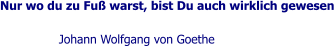 Nur wo du zu Fuß warst, bist Du auch wirklich gewesen  Johann Wolfgang von Goethe